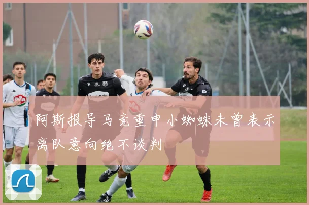 阿斯报导马竞重申小蜘蛛未曾表示离队意向绝不谈判