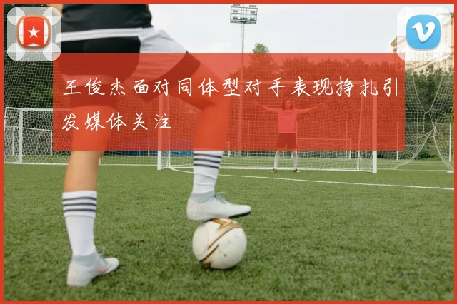 王俊杰面对同体型对手表现挣扎引发媒体关注