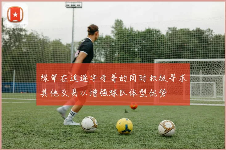 绿军在追逐字母哥的同时积极寻求其他交易以增强球队体型优势