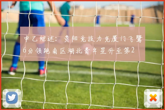 中乙综述：贵阳竞技力克厦门飞鹭6分领跑南区湖北青年星升至第2