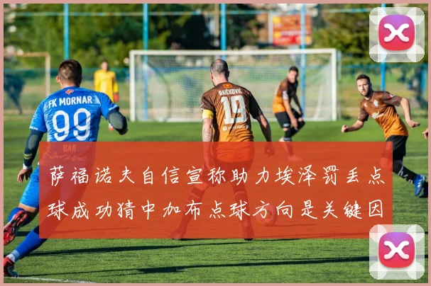 萨福诺夫自信宣称助力埃泽罚丢点球成功猜中加布点球方向是关键因素