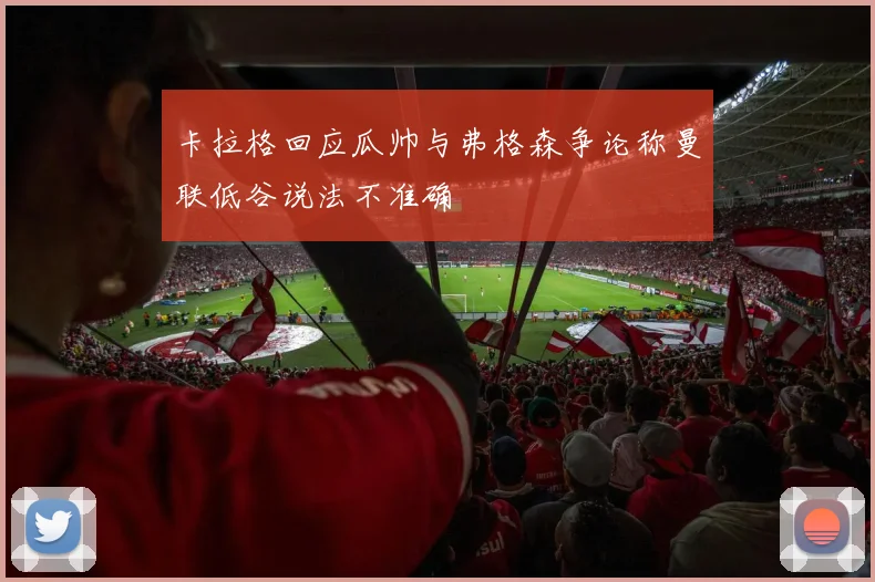 卡拉格回应瓜帅与弗格森争论称曼联低谷说法不准确