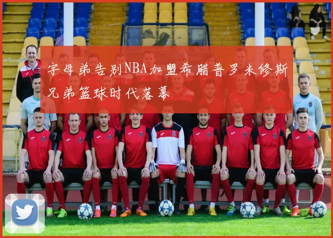 字母弟告别NBA加盟希腊普罗米修斯兄弟篮球时代落幕