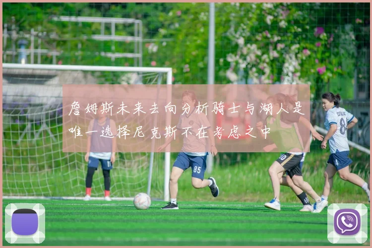 詹姆斯未来去向分析骑士与湖人是唯一选择尼克斯不在考虑之中