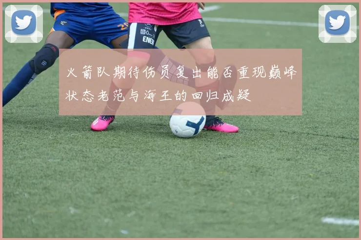 火箭队期待伤员复出能否重现巅峰状态老范与海王的回归成疑