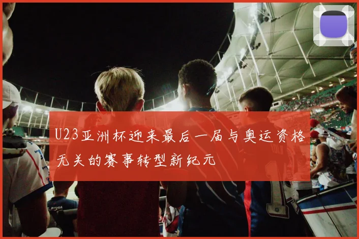 U23亚洲杯迎来最后一届与奥运资格无关的赛事转型新纪元