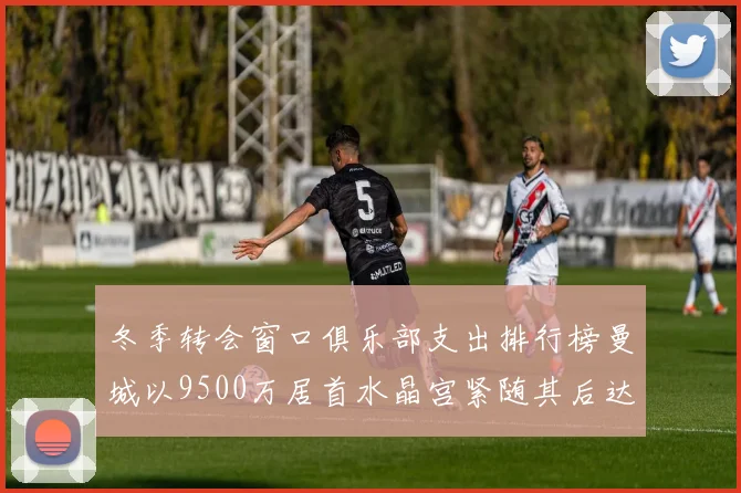 冬季转会窗口俱乐部支出排行榜曼城以9500万居首水晶宫紧随其后达8970万