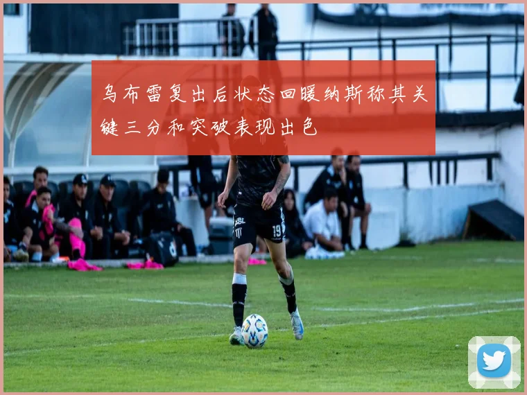 乌布雷复出后状态回暖纳斯称其关键三分和突破表现出色