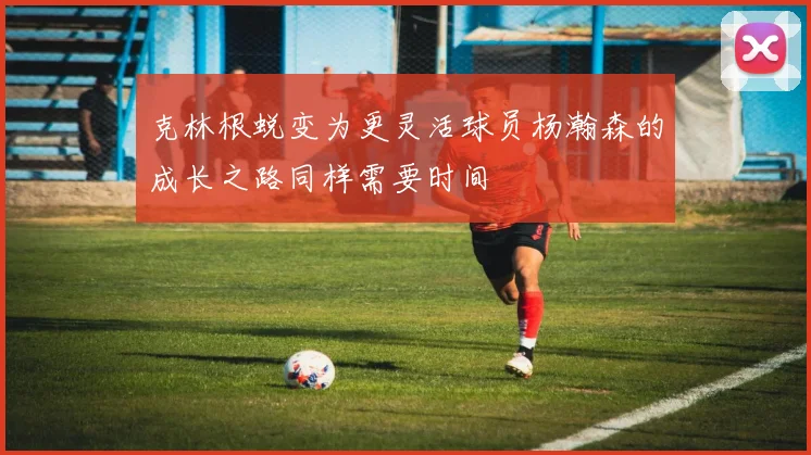 克林根蜕变为更灵活球员杨瀚森的成长之路同样需要时间