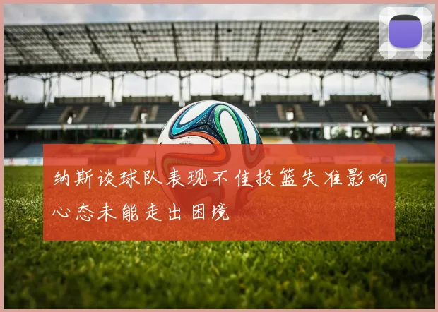 纳斯谈球队表现不佳投篮失准影响心态未能走出困境