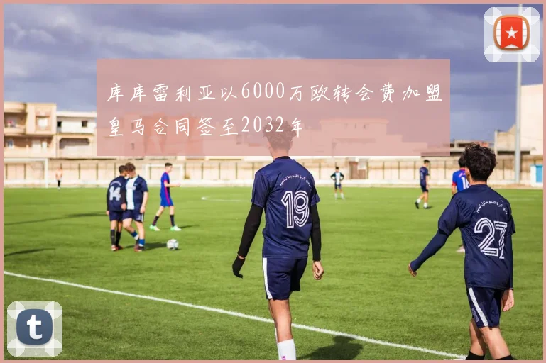 库库雷利亚以6000万欧转会费加盟皇马合同签至2032年