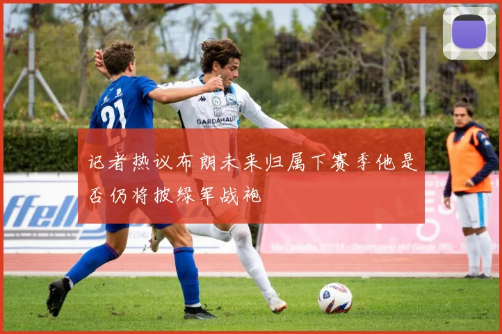 记者热议布朗未来归属下赛季他是否仍将披绿军战袍