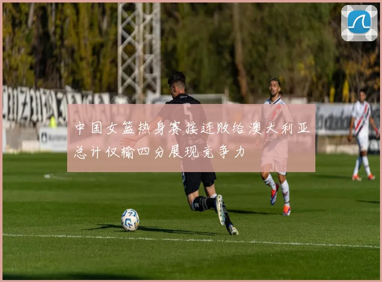 中国女篮热身赛接连败给澳大利亚总计仅输四分展现竞争力