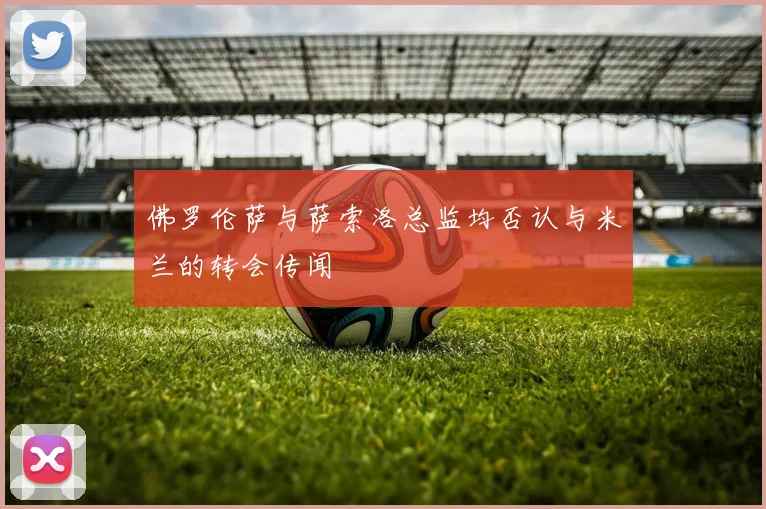 佛罗伦萨与萨索洛总监均否认与米兰的转会传闻