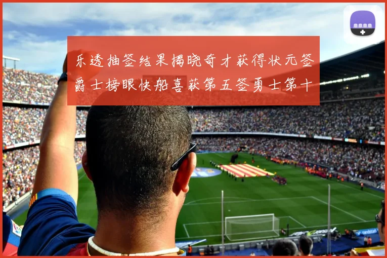 乐透抽签结果揭晓奇才获得状元签爵士榜眼快船喜获第五签勇士第十一雷霆第十二