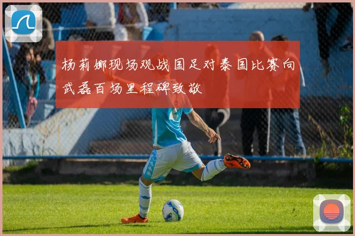 杨莉娜现场观战国足对泰国比赛向武磊百场里程碑致敬