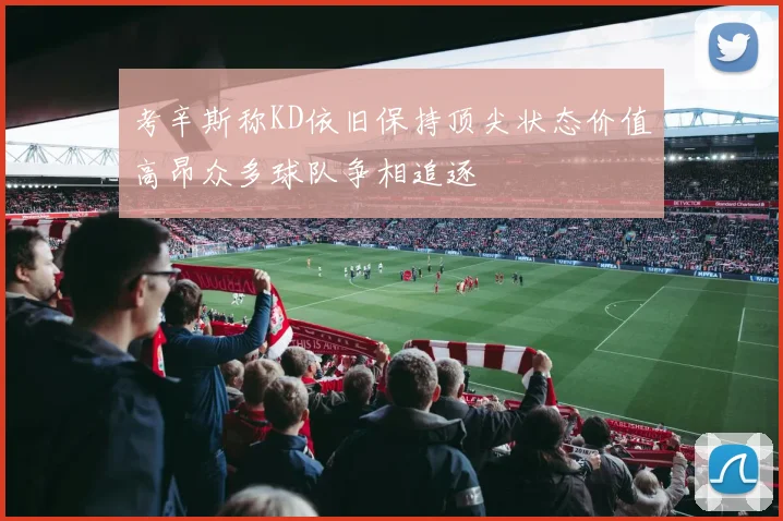 考辛斯称KD依旧保持顶尖状态价值高昂众多球队争相追逐