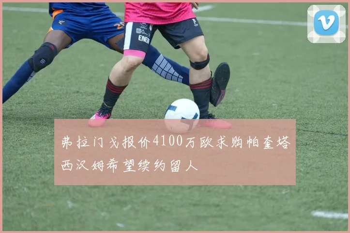 弗拉门戈报价4100万欧求购帕奎塔西汉姆希望续约留人