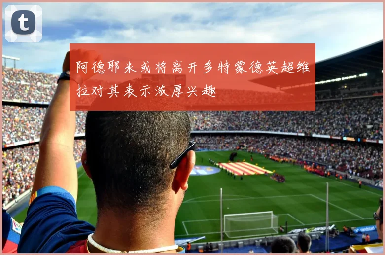 阿德耶米或将离开多特蒙德英超维拉对其表示浓厚兴趣