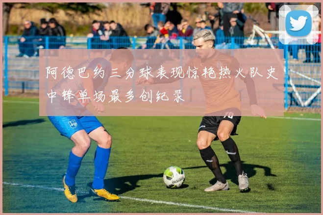 阿德巴约三分球表现惊艳热火队史中锋单场最多创纪录
